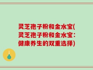 灵芝孢子粉和金水宝(灵芝孢子粉和金水宝：健康养生的双重选择)
