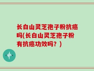 长白山灵芝孢子粉抗癌吗(长白山灵芝孢子粉有抗癌功效吗？)