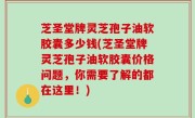 芝圣堂牌灵芝孢子油软胶囊多少钱(芝圣堂牌灵芝孢子油软胶囊价格问题，你需要了解的都在这里！)