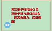 灵芝孢子粉和维C(灵芝孢子粉与维C的结合：提高免疫力、促进健康)