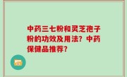 中药三七粉和灵芝孢子粉的功效及用法？中药保健品推荐？