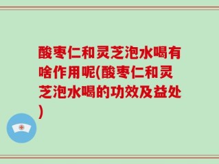酸枣仁和灵芝泡水喝有啥作用呢(酸枣仁和灵芝泡水喝的功效及益处)