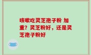 咳嗽吃灵芝孢子粉 加重？灵芝粉好，还是灵芝孢子粉好