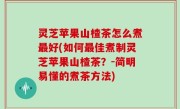 灵芝苹果山楂茶怎么煮最好(如何最佳煮制灵芝苹果山楂茶？-简明易懂的煮茶方法)