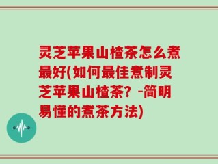 灵芝苹果山楂茶怎么煮最好(如何最佳煮制灵芝苹果山楂茶？-简明易懂的煮茶方法)