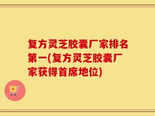 复方灵芝胶囊厂家排名第一(复方灵芝胶囊厂家获得首席地位)