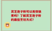 灵芝孢子粉可以用铁锅煮吗？了解灵芝孢子粉的最佳烹饪方式？