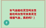 补气血能吃灵芝吗女性能吃吗女性可食用灵芝增强气血，真的吗？)