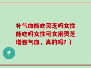 补气血能吃灵芝吗女性能吃吗女性可食用灵芝增强气血，真的吗？)