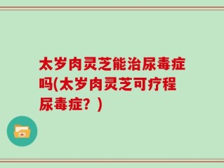 太岁肉灵芝能治尿毒症吗(太岁肉灵芝可疗程尿毒症？)