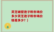 灵芝破壁孢子粉市场价多少灵芝孢子粉市场价格是多少？)