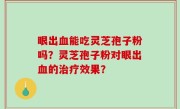 眼出血能吃灵芝孢子粉吗？灵芝孢子粉对眼出血的治疗效果？