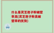 什么是灵芝孢子粉破壁率高(灵芝孢子粉高破壁率的优势)