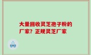 大量回收灵芝孢子粉的厂家？正规灵芝厂家