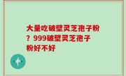 大量吃破壁灵芝孢子粉？999破壁灵芝孢子粉好不好