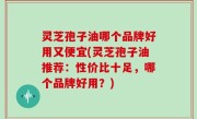 灵芝孢子油哪个品牌好用又便宜(灵芝孢子油推荐：性价比十足，哪个品牌好用？)