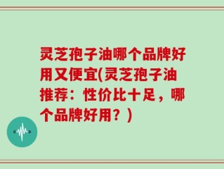 灵芝孢子油哪个品牌好用又便宜(灵芝孢子油推荐：性价比十足，哪个品牌好用？)