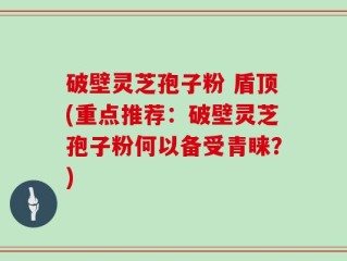 破壁灵芝孢子粉 盾顶(重点推荐：破壁灵芝孢子粉何以备受青睐？)