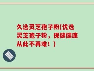 久选灵芝孢子粉(优选灵芝孢子粉，保健健康从此不再难！)