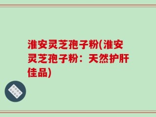 淮安灵芝孢子粉(淮安灵芝孢子粉：天然护肝佳品)
