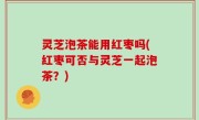 灵芝泡茶能用红枣吗(红枣可否与灵芝一起泡茶？)