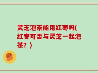 灵芝泡茶能用红枣吗(红枣可否与灵芝一起泡茶？)