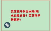 灵芝孢子粉当水喝(喝水也能食补？灵芝孢子粉解析)