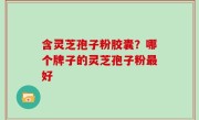 含灵芝孢子粉胶囊？哪个牌子的灵芝孢子粉最好