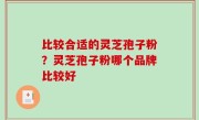 比较合适的灵芝孢子粉？灵芝孢子粉哪个品牌比较好