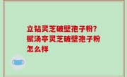 立钻灵芝破壁孢子粉？赋汤亭灵芝破壁孢子粉怎么样