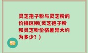 灵芝孢子粉与灵芝粉的价格区别(灵芝孢子粉和灵芝粉价格差异大约为多少？)