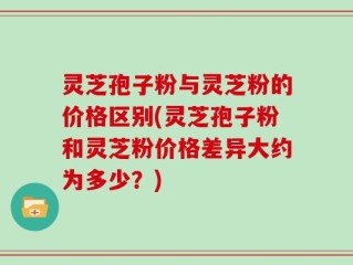 灵芝孢子粉与灵芝粉的价格区别(灵芝孢子粉和灵芝粉价格差异大约为多少？)