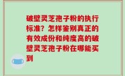 破壁灵芝孢子粉的执行标准？怎样鉴别真正的有效成份和纯度高的破壁灵芝孢子粉在哪能买到