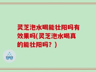 灵芝泡水喝能壮阳吗有效果吗(灵芝泡水喝真的能壮阳吗？)