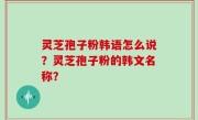 灵芝孢子粉韩语怎么说？灵芝孢子粉的韩文名称？