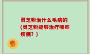 灵芝粉治什么毛病的 (灵芝粉能够治疗哪些疾病？)