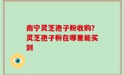南宁灵芝孢子粉收购？灵芝孢子粉在哪里能买到