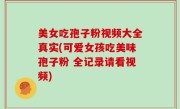 美女吃孢子粉视频大全真实(可爱女孩吃美味孢子粉 全记录请看视频)