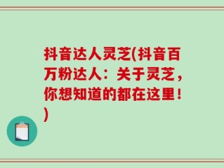 抖音达人灵芝(抖音百万粉达人：关于灵芝，你想知道的都在这里！)