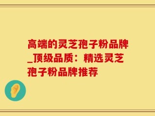高端的灵芝孢子粉品牌_顶级品质：精选灵芝孢子粉品牌推荐