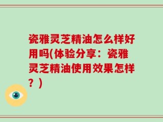 瓷雅灵芝精油怎么样好用吗(体验分享：瓷雅灵芝精油使用效果怎样？)