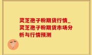 灵芝孢子粉期货行情_灵芝孢子粉期货市场分析与行情预测