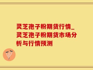 灵芝孢子粉期货行情_灵芝孢子粉期货市场分析与行情预测