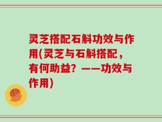 灵芝搭配石斛功效与作用(灵芝与石斛搭配，有何助益？——功效与作用)