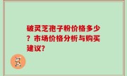 破灵芝孢子粉价格多少？市场价格分析与购买建议？