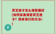 灵芝孢子怎么保管最好(如何妥善保管灵芝孢子？简单易行的方法！)