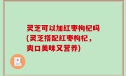 灵芝可以加红枣枸杞吗(灵芝搭配红枣枸杞，爽口美味又营养)