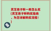 灵芝孢子粉一般怎么买(灵芝孢子粉购买指南，为您详解购买流程！)