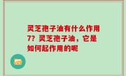灵芝孢子油有什么作用7？灵芝孢子油，它是如何起作用的呢