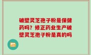 破壁灵芝孢子粉是保健药吗？修正药业生产破壁灵芝孢子粉是真的吗